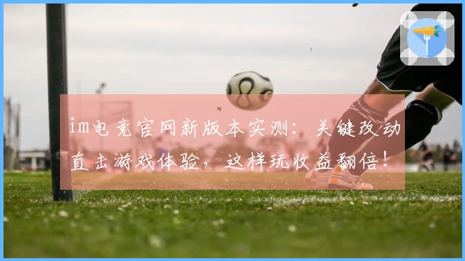 im电竞官网新版本实测：关键改动直击游戏体验，这样玩收益翻倍！
