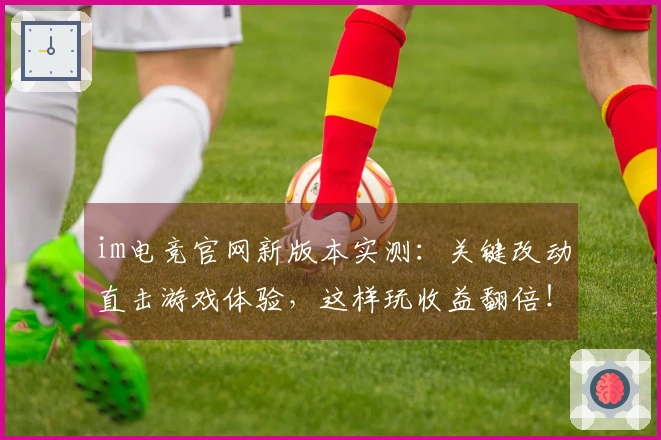 im电竞官网新版本实测：关键改动直击游戏体验，这样玩收益翻倍！